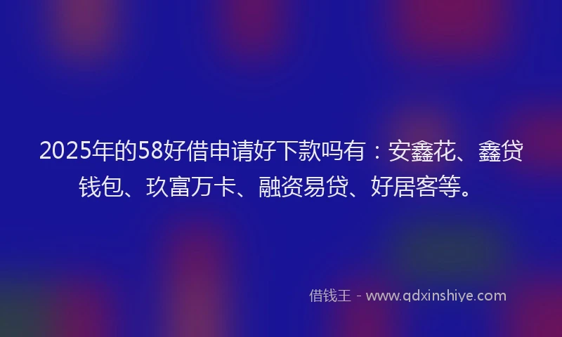 2025年的58好借申请好下款吗有：安鑫花、鑫贷钱包、玖富万卡、融资易贷、好居客等。