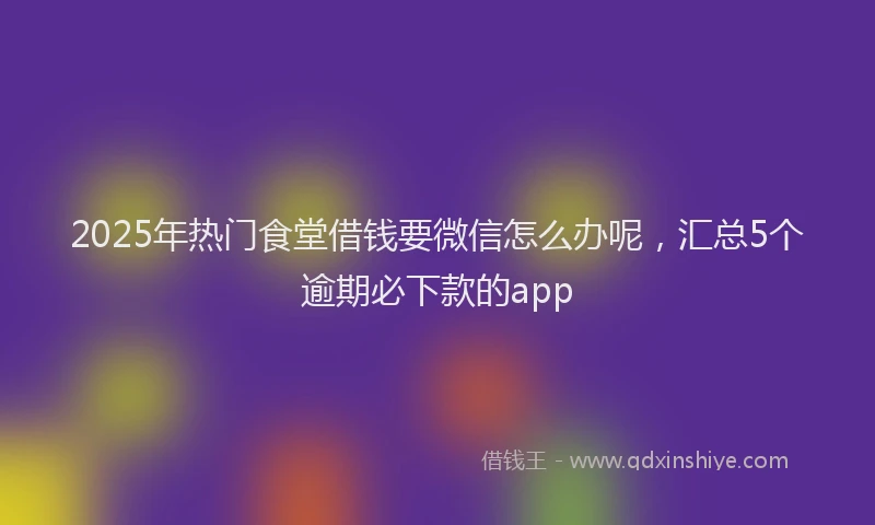 2025年热门食堂借钱要微信怎么办呢，汇总5个逾期必下款的app