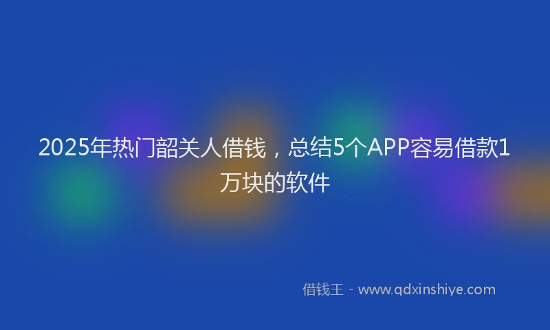 2025年热门韶关人借钱，总结5个APP容易借款1万块的软件