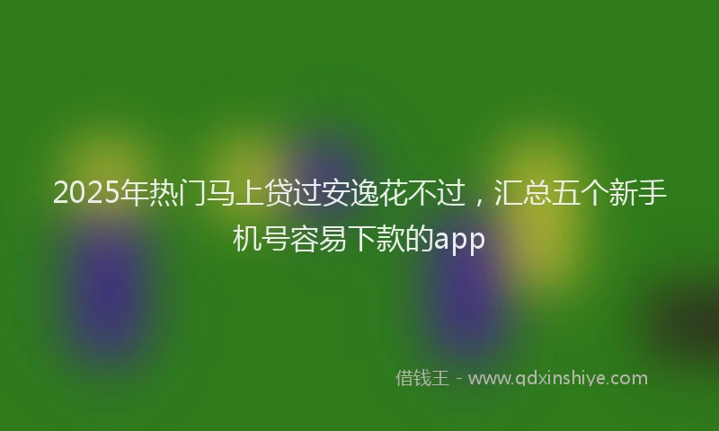 2025年热门马上贷过安逸花不过，汇总五个新手机号容易下款的app