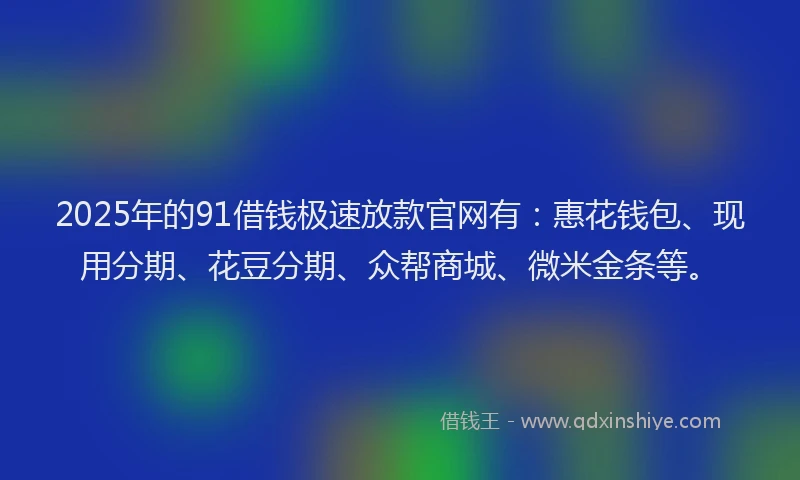 2025年的91借钱极速放款官网有：惠花钱包、现用分期、花豆分期、众帮商城、微米金条等。