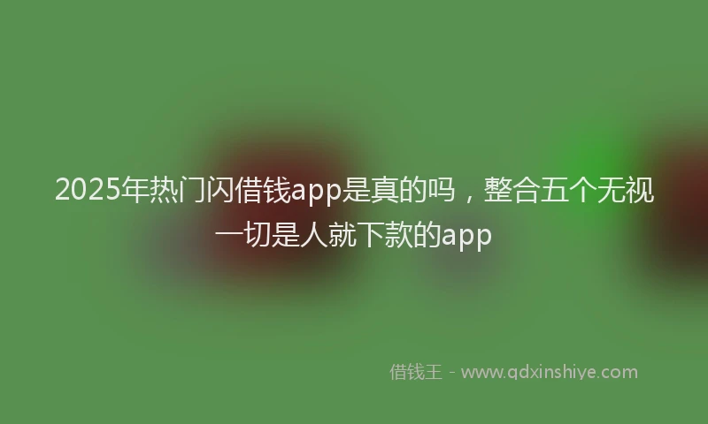 2025年热门闪借钱app是真的吗，整合五个无视一切是人就下款的app