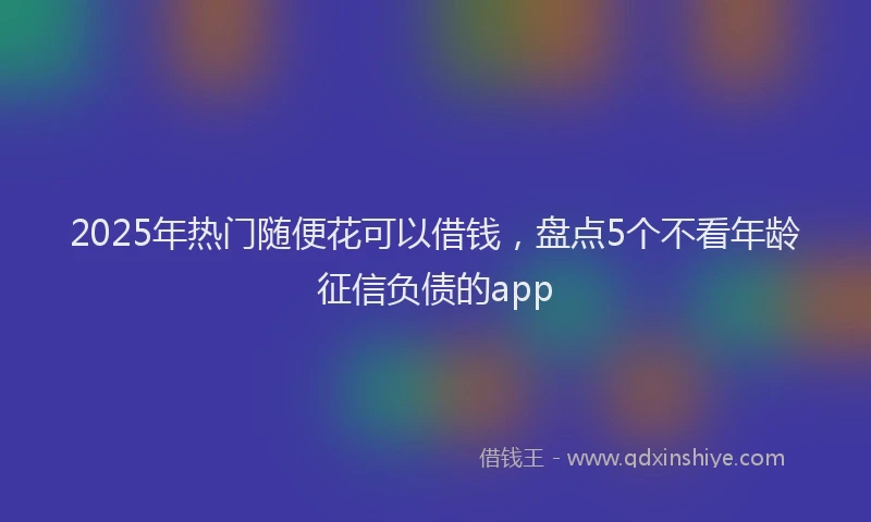 2025年热门随便花可以借钱，盘点5个不看年龄征信负债的app