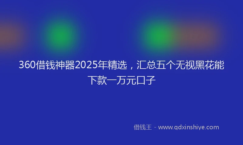 360借钱神器2025年精选，汇总五个无视黑花能下款一万元口子
