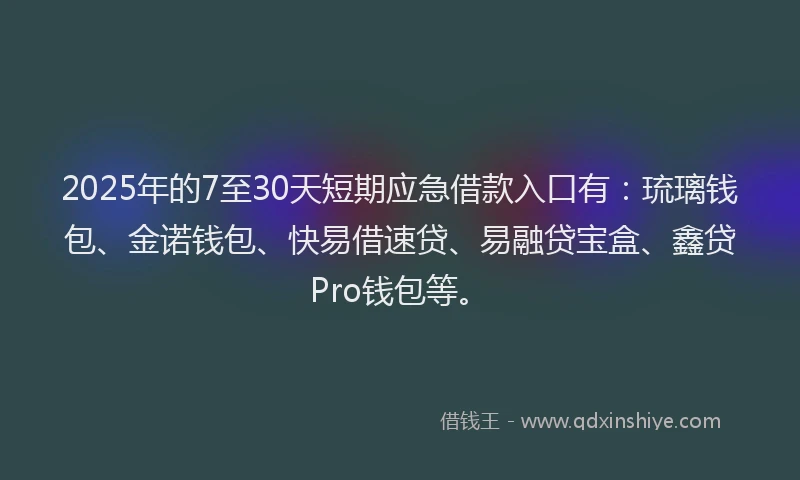 2025年的7至30天短期应急借款入口有：琉璃钱包、金诺钱包、快易借速贷、易融贷宝盒、鑫贷Pro钱包等。