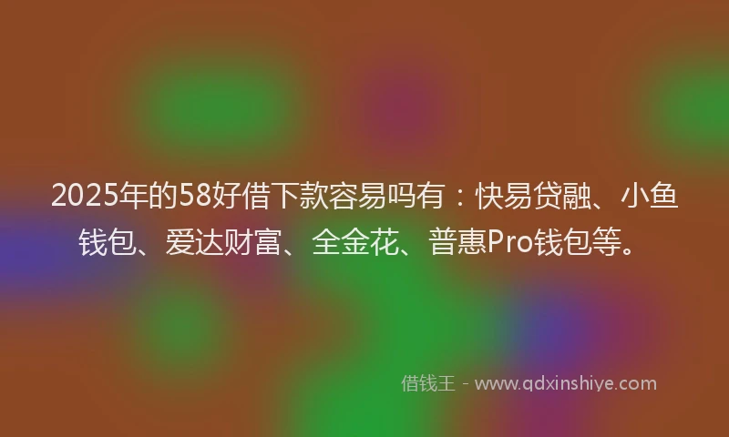 2025年的58好借下款容易吗有：快易贷融、小鱼钱包、爱达财富、全金花、普惠Pro钱包等。