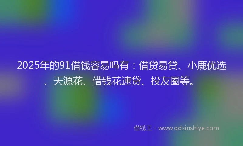2025年的91借钱容易吗有：借贷易贷、小鹿优选、天源花、借钱花速贷、投友圈等。