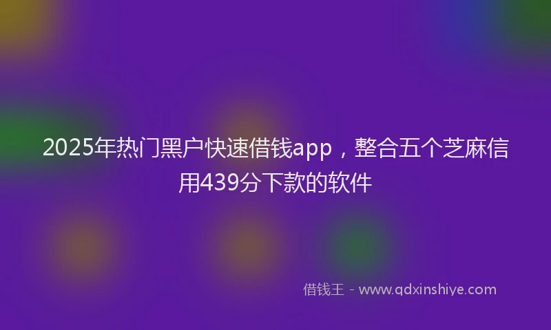 2025年热门黑户快速借钱app，整合五个芝麻信用439分下款的软件