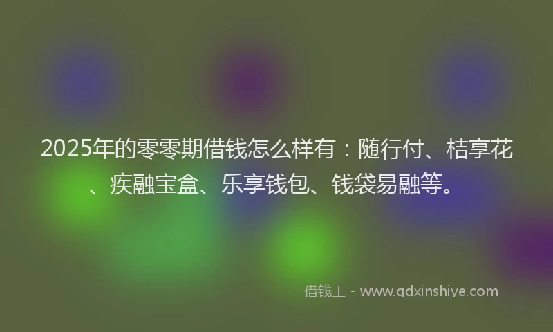 2025年的零零期借钱怎么样有：随行付、桔享花、疾融宝盒、乐享钱包、钱袋易融等。