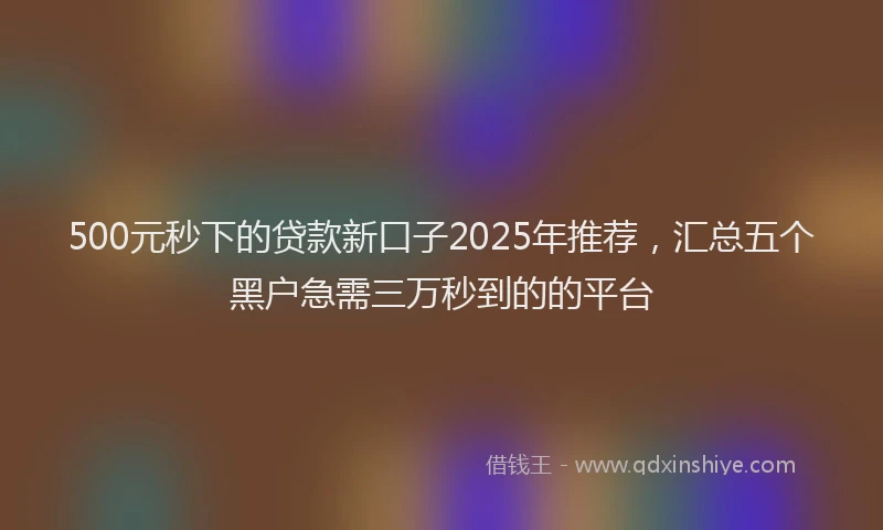 500元秒下的贷款新口子2025年推荐，汇总五个黑户急需三万秒到的的平台