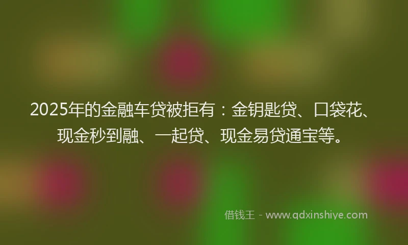 2025年的金融车贷被拒有：金钥匙贷、口袋花、现金秒到融、一起贷、现金易贷通宝等。
