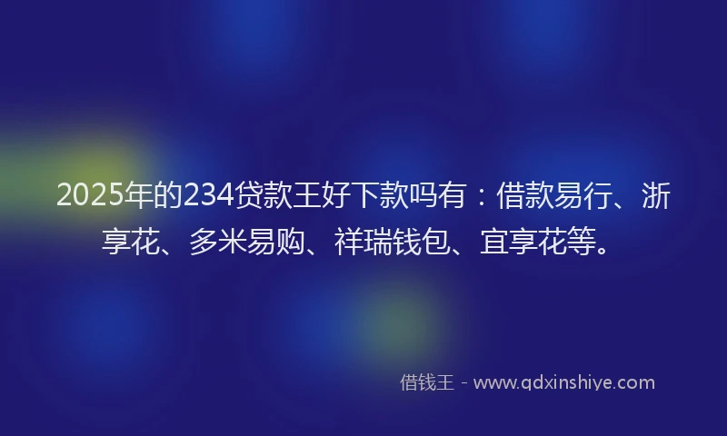 2025年的234贷款王好下款吗有：借款易行、浙享花、多米易购、祥瑞钱包、宜享花等。