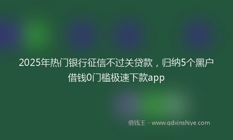 2025年热门银行征信不过关贷款，归纳5个黑户借钱0门槛极速下款app