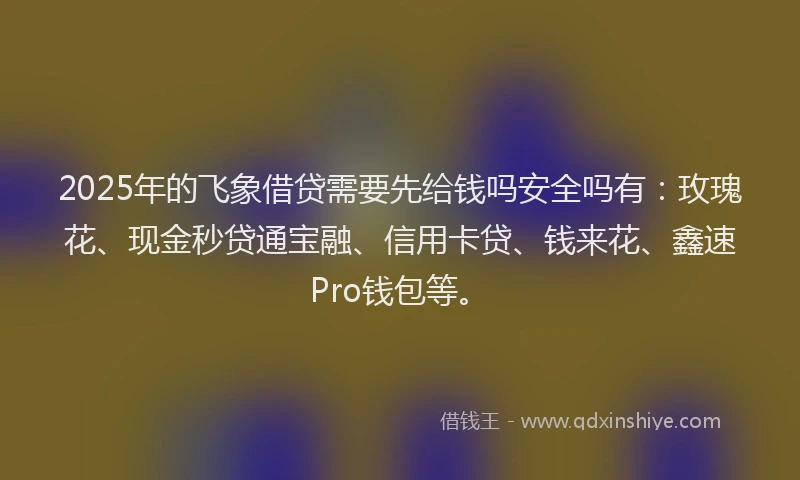 2025年的飞象借贷需要先给钱吗安全吗有：玫瑰花、现金秒贷通宝融、信用卡贷、钱来花、鑫速Pro钱包等。