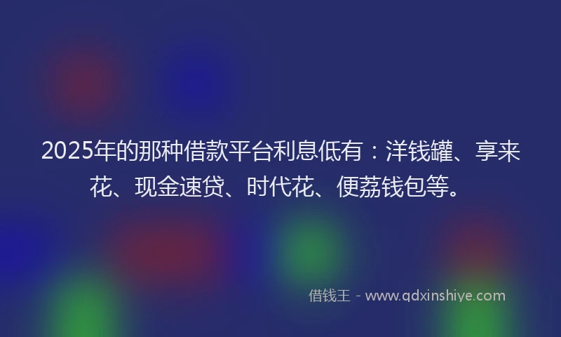 2025年的那种借款平台利息低有：洋钱罐、享来花、现金速贷、时代花、便荔钱包等。