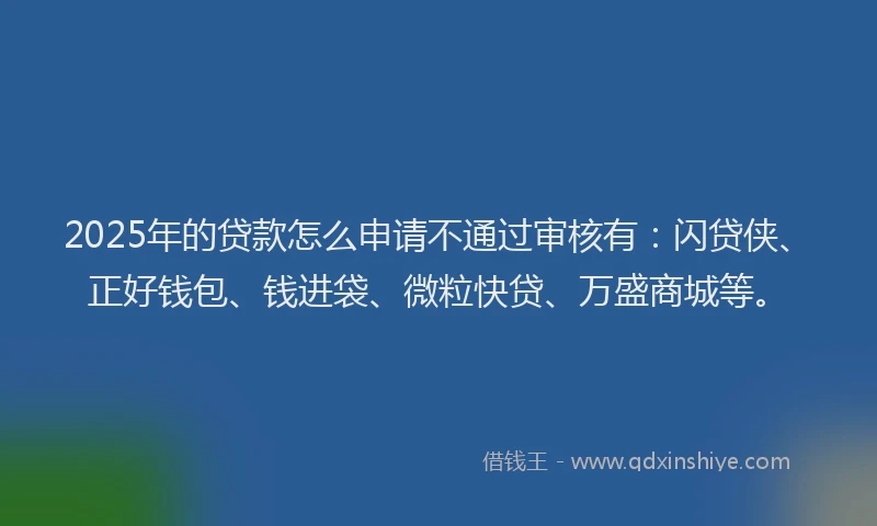 2025年的贷款怎么申请不通过审核有：闪贷侠、正好钱包、钱进袋、微粒快贷、万盛商城等。