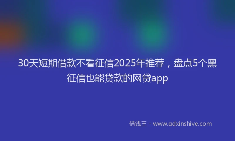 30天短期借款不看征信2025年推荐，盘点5个黑征信也能贷款的网贷app