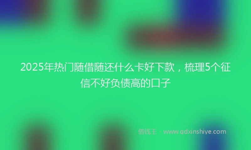 2025年热门随借随还什么卡好下款，梳理5个征信不好负债高的口子