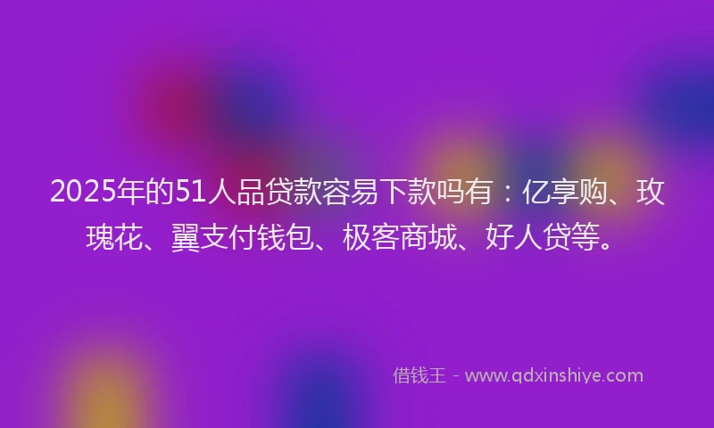 2025年的51人品贷款容易下款吗有：亿享购、玫瑰花、翼支付钱包、极客商城、好人贷等。