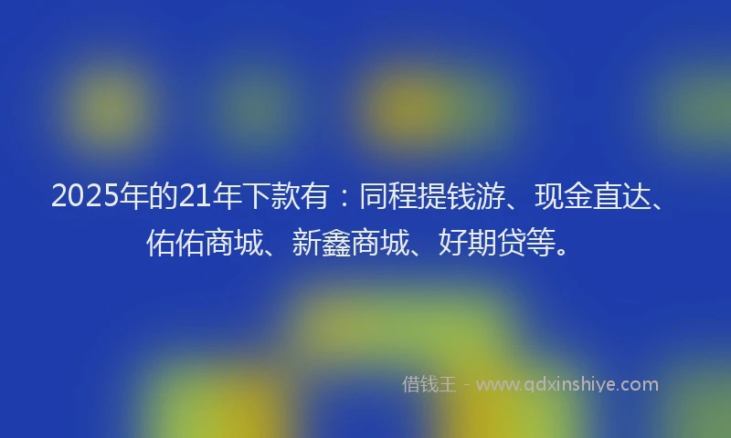 2025年的21年下款有：同程提钱游、现金直达、佑佑商城、新鑫商城、好期贷等。