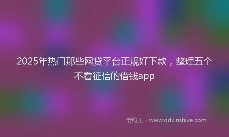 2025年热门那些网贷平台正规好下款，整理五个不看征信的借钱app