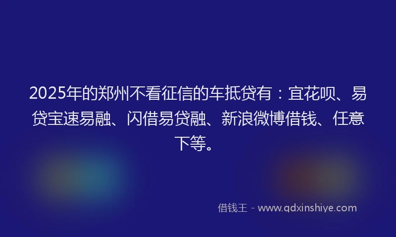 2025年的郑州不看征信的车抵贷有：宜花呗、易贷宝速易融、闪借易贷融、新浪微博借钱、任意下等。
