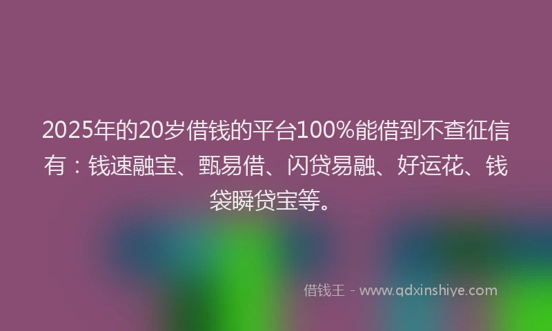 2025年的20岁借钱的平台100%能借到不查征信有：钱速融宝、甄易借、闪贷易融、好运花、钱袋瞬贷宝等。