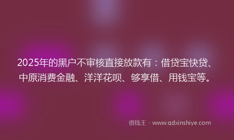 2025年的黑户不审核直接放款有：借贷宝快贷、中原消费金融、洋洋花呗、够享借、用钱宝等。