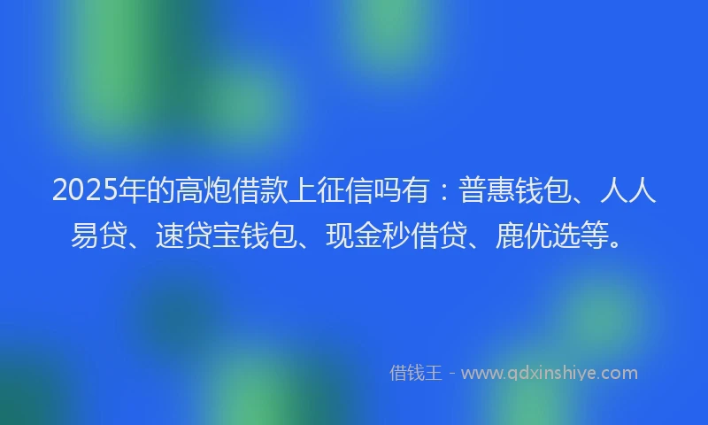 2025年的高炮借款上征信吗有：普惠钱包、人人易贷、速贷宝钱包、现金秒借贷、鹿优选等。