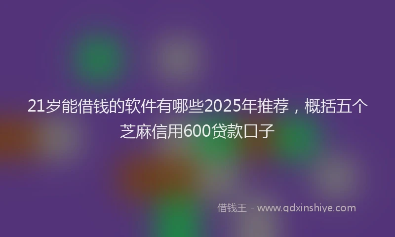 21岁能借钱的软件有哪些2025年推荐，概括五个芝麻信用600贷款口子
