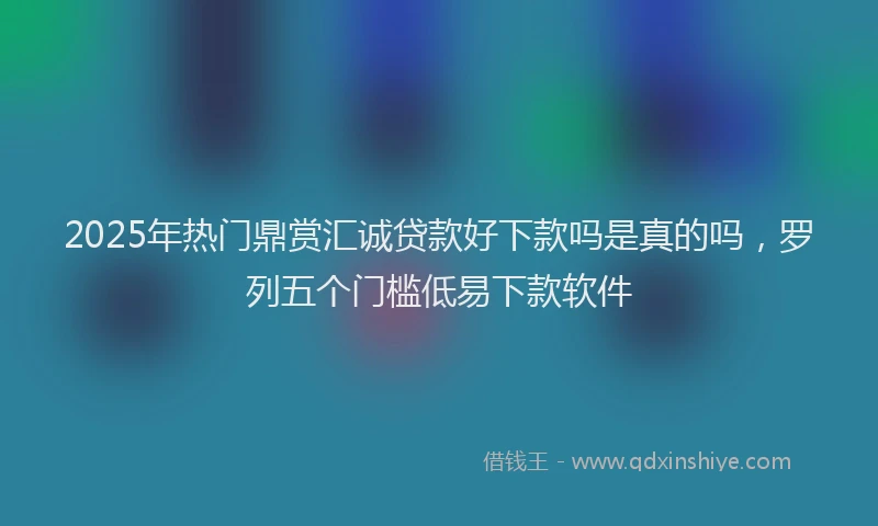 2025年热门鼎赏汇诚贷款好下款吗是真的吗，罗列五个门槛低易下款软件