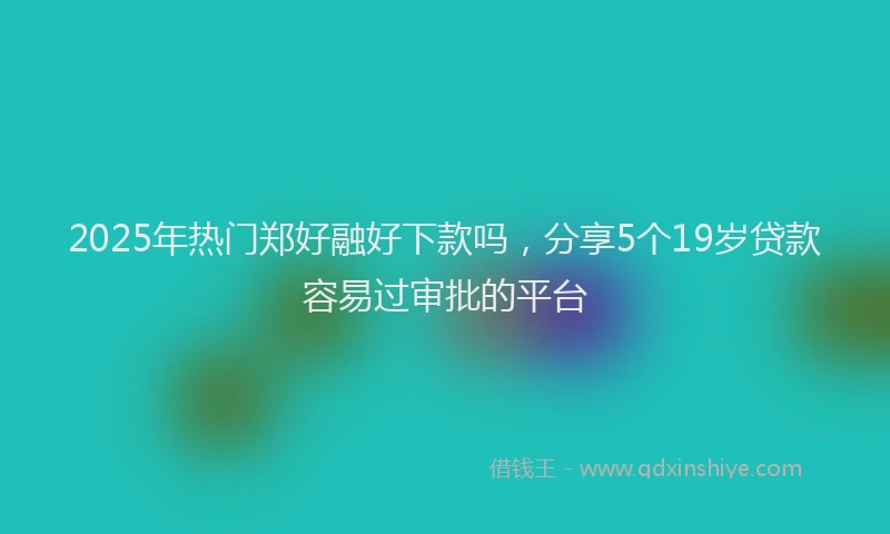 2025年热门郑好融好下款吗，分享5个19岁贷款容易过审批的平台