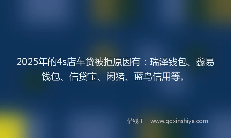 2025年的4s店车贷被拒原因有:瑞泽钱包、鑫易钱包、信贷宝、闲猪、蓝鸟信用等。
