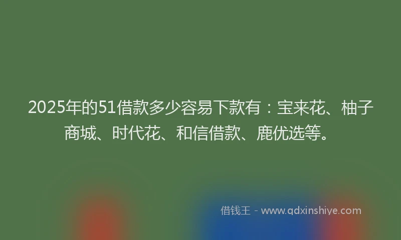 2025年的51借款多少容易下款有：宝来花、柚子商城、时代花、和信借款、鹿优选等。