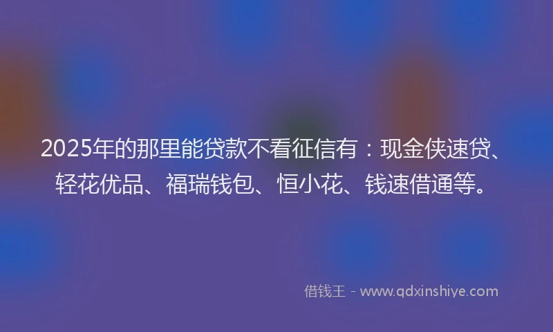 2025年的那里能贷款不看征信有：现金侠速贷、轻花优品、福瑞钱包、恒小花、钱速借通等。