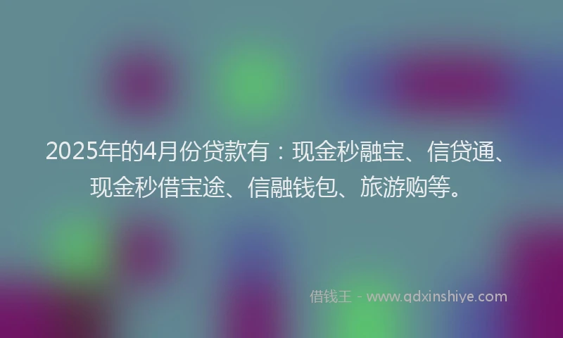 2025年的4月份贷款有：现金秒融宝、信贷通、现金秒借宝途、信融钱包、旅游购等。