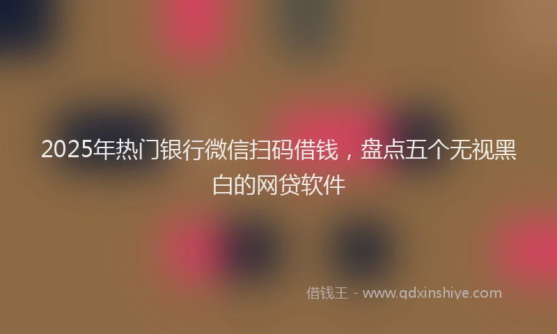 2025年热门银行微信扫码借钱，盘点五个无视黑白的网贷软件