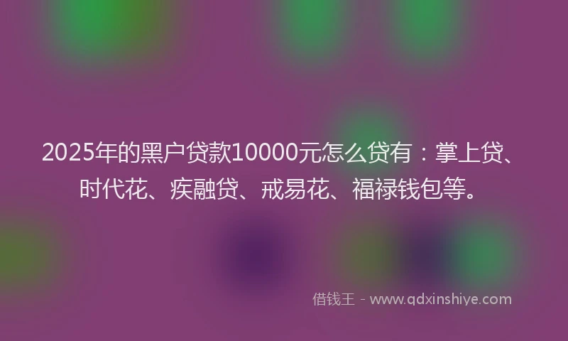 2025年的黑户贷款10000元怎么贷有：掌上贷、时代花、疾融贷、戒易花、福禄钱包等。