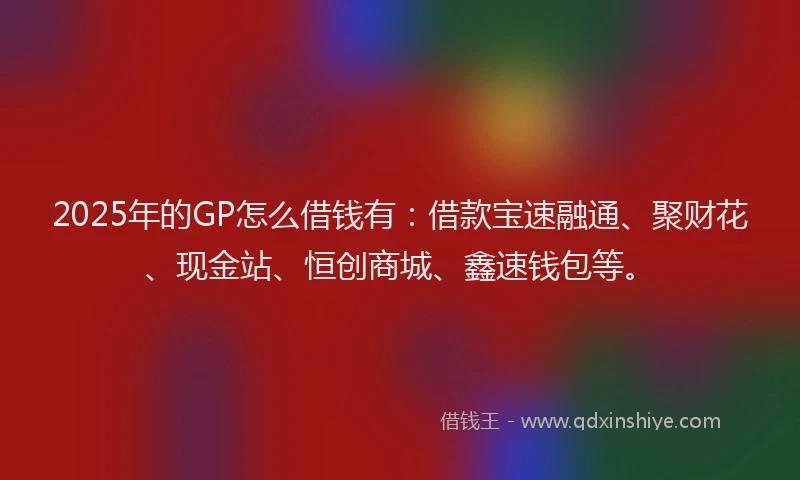 2025年的GP怎么借钱有：借款宝速融通、聚财花、现金站、恒创商城、鑫速钱包等。