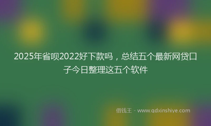 2025年省呗2022好下款吗，总结五个最新网贷口子今日整理这五个软件