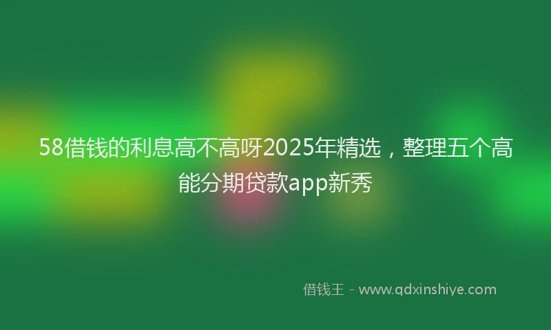 58借钱的利息高不高呀2025年精选，整理五个高能分期贷款app新秀