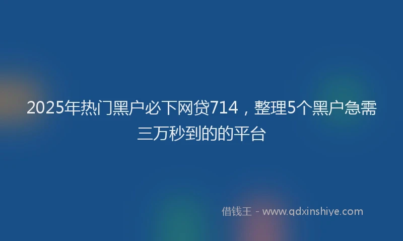 2025年热门黑户必下网贷714，整理5个黑户急需三万秒到的的平台