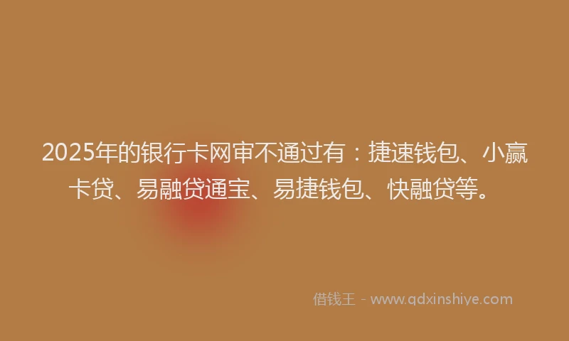 2025年的银行卡网审不通过有：捷速钱包、小赢卡贷、易融贷通宝、易捷钱包、快融贷等。