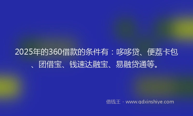2025年的360借款的条件有：哆哆贷、便荔卡包、团借宝、钱速达融宝、易融贷通等。