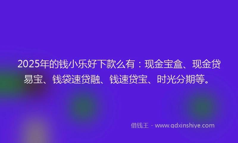 2025年的钱小乐好下款么有：现金宝盒、现金贷易宝、钱袋速贷融、钱速贷宝、时光分期等。