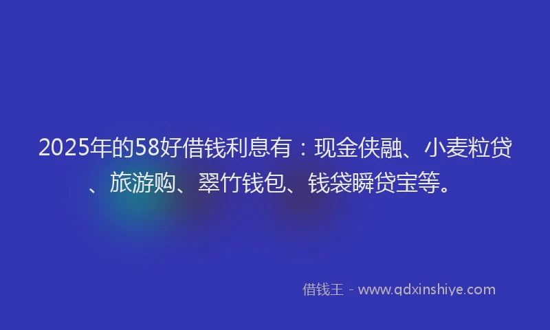 2025年的58好借钱利息有：现金侠融、小麦粒贷、旅游购、翠竹钱包、钱袋瞬贷宝等。