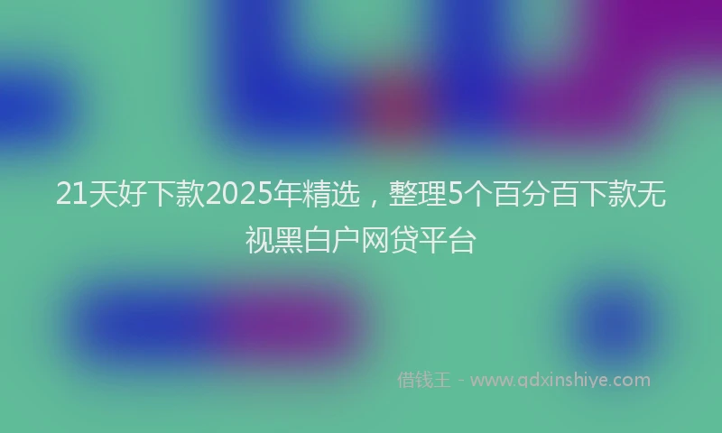 21天好下款2025年精选，整理5个百分百下款无视黑白户网贷平台