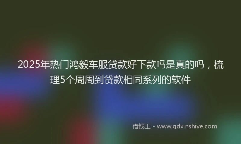 2025年热门鸿毅车服贷款好下款吗是真的吗，梳理5个周周到贷款相同系列的软件