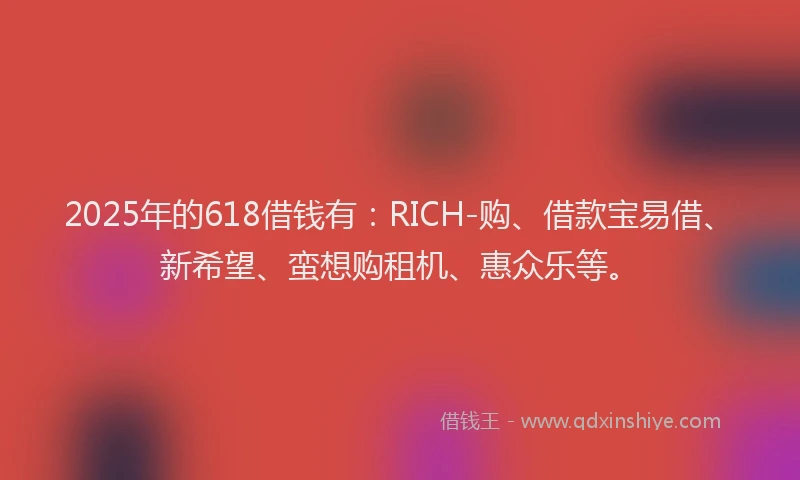 2025年的618借钱有：RICH-购、借款宝易借、新希望、蛮想购租机、惠众乐等。