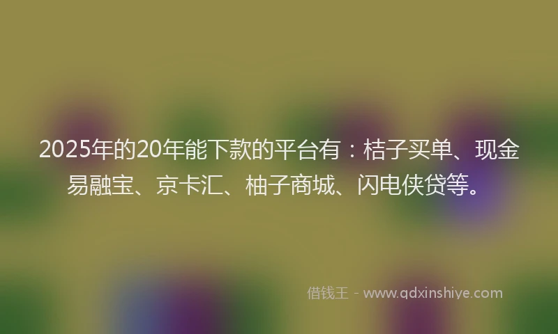 2025年的20年能下款的平台有：桔子买单、现金易融宝、京卡汇、柚子商城、闪电侠贷等。